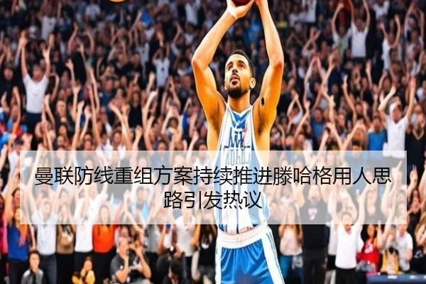 曼联防线重组方案持续推进滕哈格用人思路引发热议
